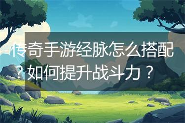 传奇手游经脉怎么搭配？如何提升战斗力？