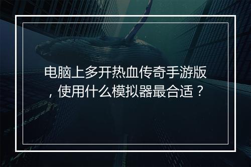 电脑上多开热血传奇手游版，使用什么模拟器最合适？