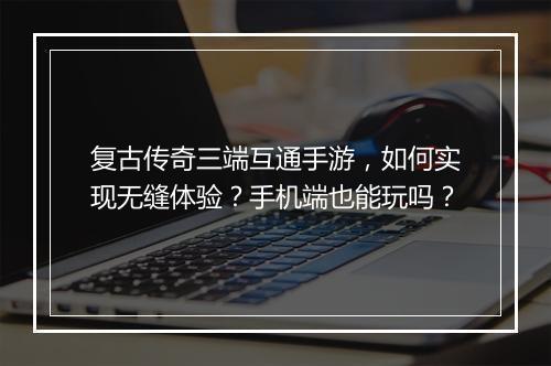 复古传奇三端互通手游，如何实现无缝体验？手机端也能玩吗？
