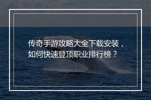 传奇手游攻略大全下载安装，如何快速登顶职业排行榜？