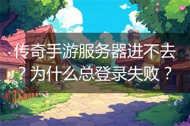 传奇手游服务器进不去？为什么总登录失败？