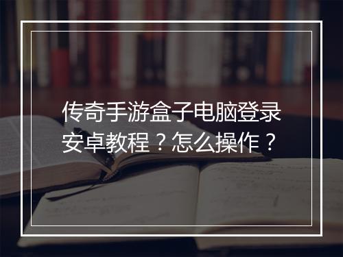 传奇手游盒子电脑登录安卓教程？怎么操作？