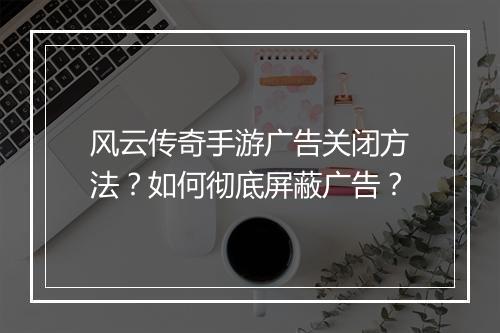 风云传奇手游广告关闭方法？如何彻底屏蔽广告？