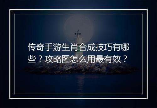 传奇手游生肖合成技巧有哪些？攻略图怎么用最有效？