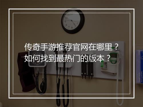 传奇手游推荐官网在哪里？如何找到最热门的版本？