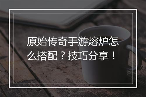 原始传奇手游熔炉怎么搭配？技巧分享！