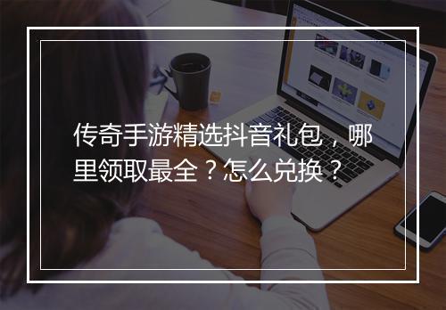 传奇手游精选抖音礼包,哪里领取最全?怎么兑换?