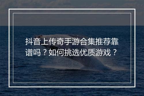 抖音上传奇手游合集推荐靠谱吗？如何挑选优质游戏？