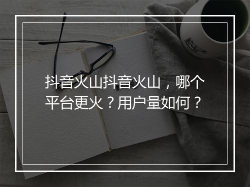 抖音火山抖音火山，哪个平台更火？用户量如何？