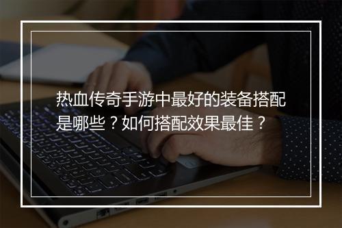热血传奇手游中最好的装备搭配是哪些？如何搭配效果最佳？