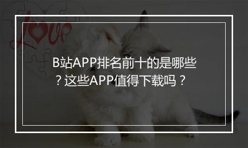 B站APP排名前十的是哪些？这些APP值得下载吗？