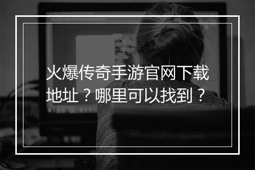 火爆传奇手游官网下载地址？哪里可以找到？