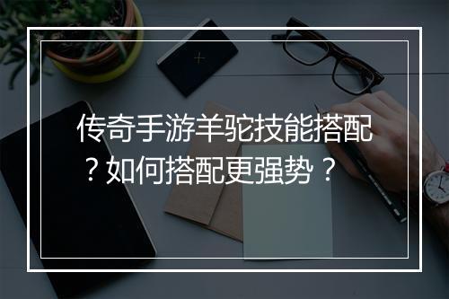 传奇手游羊驼技能搭配？如何搭配更强势？