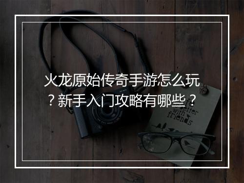 火龙原始传奇手游怎么玩？新手入门攻略有哪些？
