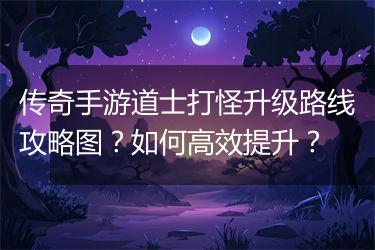 传奇手游道士打怪升级路线攻略图？如何高效提升？
