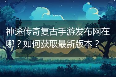 神途传奇复古手游发布网在哪？如何获取最新版本？