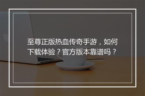 至尊正版热血传奇手游，如何下载体验？官方版本靠谱吗？