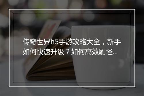 传奇世界h5手游攻略大全，新手如何快速升级？如何高效刷怪？