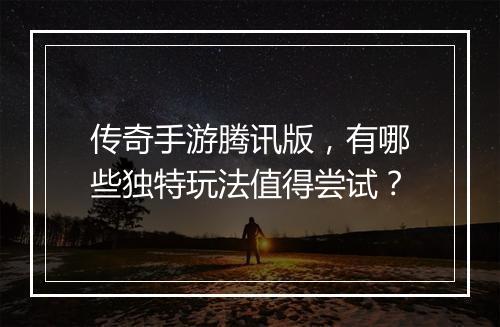 传奇手游腾讯版，有哪些独特玩法值得尝试？