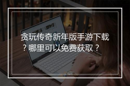贪玩传奇新年版手游下载？哪里可以免费获取？