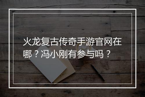 火龙复古传奇手游官网在哪？冯小刚有参与吗？