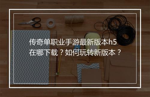 传奇单职业手游最新版本h5在哪下载？如何玩转新版本？
