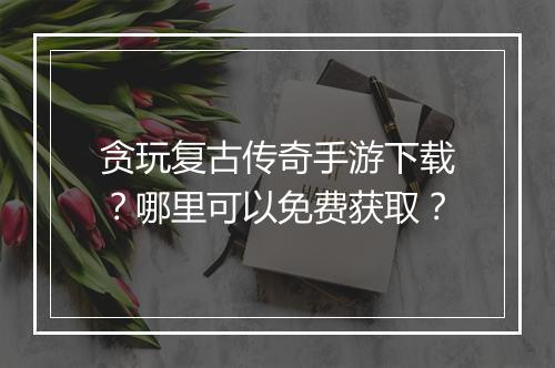 贪玩复古传奇手游下载？哪里可以免费获取？