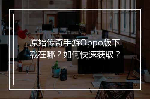 原始传奇手游Oppo版下载在哪？如何快速获取？
