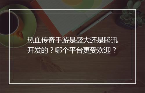 热血传奇手游是盛大还是腾讯开发的？哪个平台更受欢迎？