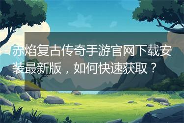 赤焰复古传奇手游官网下载安装最新版，如何快速获取？