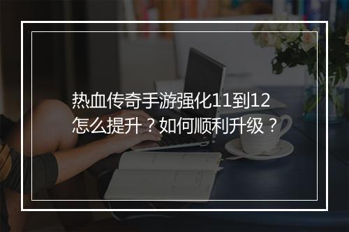 热血传奇手游强化11到12怎么提升？如何顺利升级？