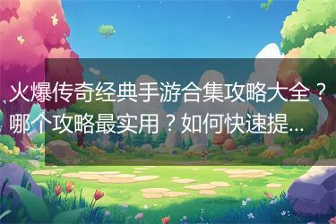 火爆传奇经典手游合集攻略大全？哪个攻略最实用？如何快速提升等级？