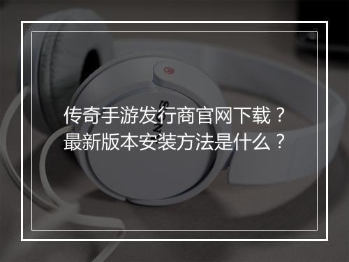 传奇手游发行商官网下载？最新版本安装方法是什么？