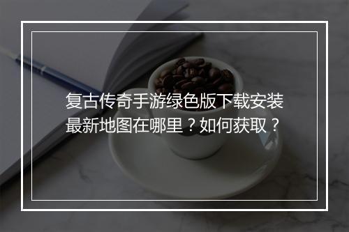 复古传奇手游绿色版下载安装最新地图在哪里？如何获取？