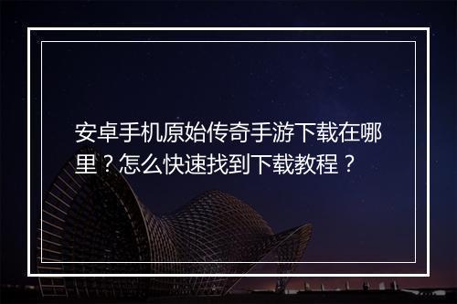安卓手机原始传奇手游下载在哪里？怎么快速找到下载教程？