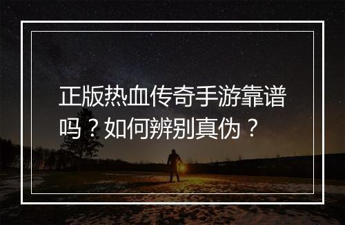 正版热血传奇手游靠谱吗？如何辨别真伪？