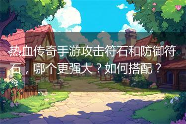 热血传奇手游攻击符石和防御符石，哪个更强大？如何搭配？