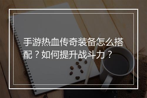 手游热血传奇装备怎么搭配？如何提升战斗力？