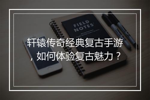 轩辕传奇经典复古手游，如何体验复古魅力？