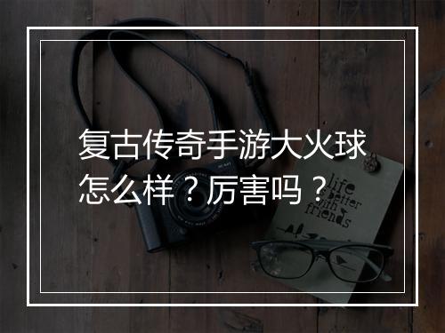 复古传奇手游大火球怎么样？厉害吗？
