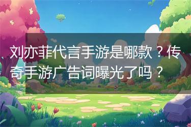 刘亦菲代言手游是哪款？传奇手游广告词曝光了吗？