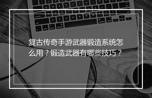 复古传奇手游武器锻造系统怎么用？锻造武器有哪些技巧？