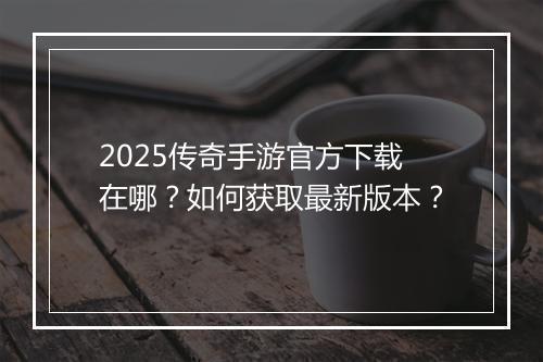 2025传奇手游官方下载在哪？如何获取最新版本？