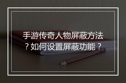 手游传奇人物屏蔽方法？如何设置屏蔽功能？
