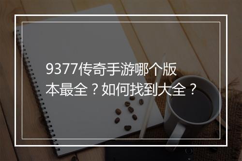 9377传奇手游哪个版本最全？如何找到大全？