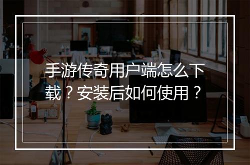 手游传奇用户端怎么下载？安装后如何使用？