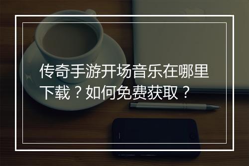 传奇手游开场音乐在哪里下载？如何免费获取？