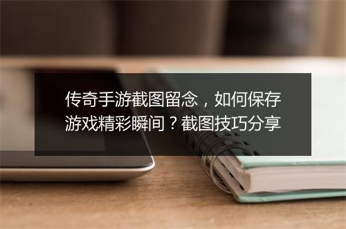 传奇手游截图留念，如何保存游戏精彩瞬间？截图技巧分享