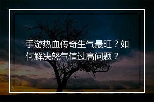 手游热血传奇生气最旺？如何解决怒气值过高问题？