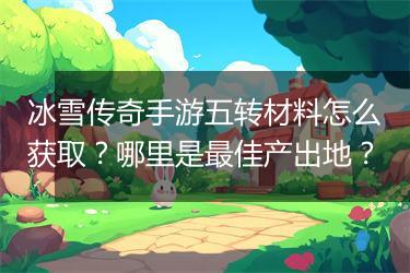 冰雪传奇手游五转材料怎么获取？哪里是最佳产出地？